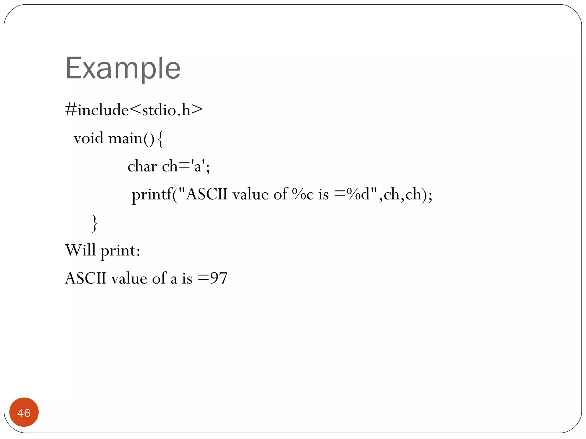 Example
#include<stdio.h>
void main(){
char ch='a';
printf("ASCII value of %c is =%d",ch,ch);
}
Will print:
ASCII value of a is =97
46
 