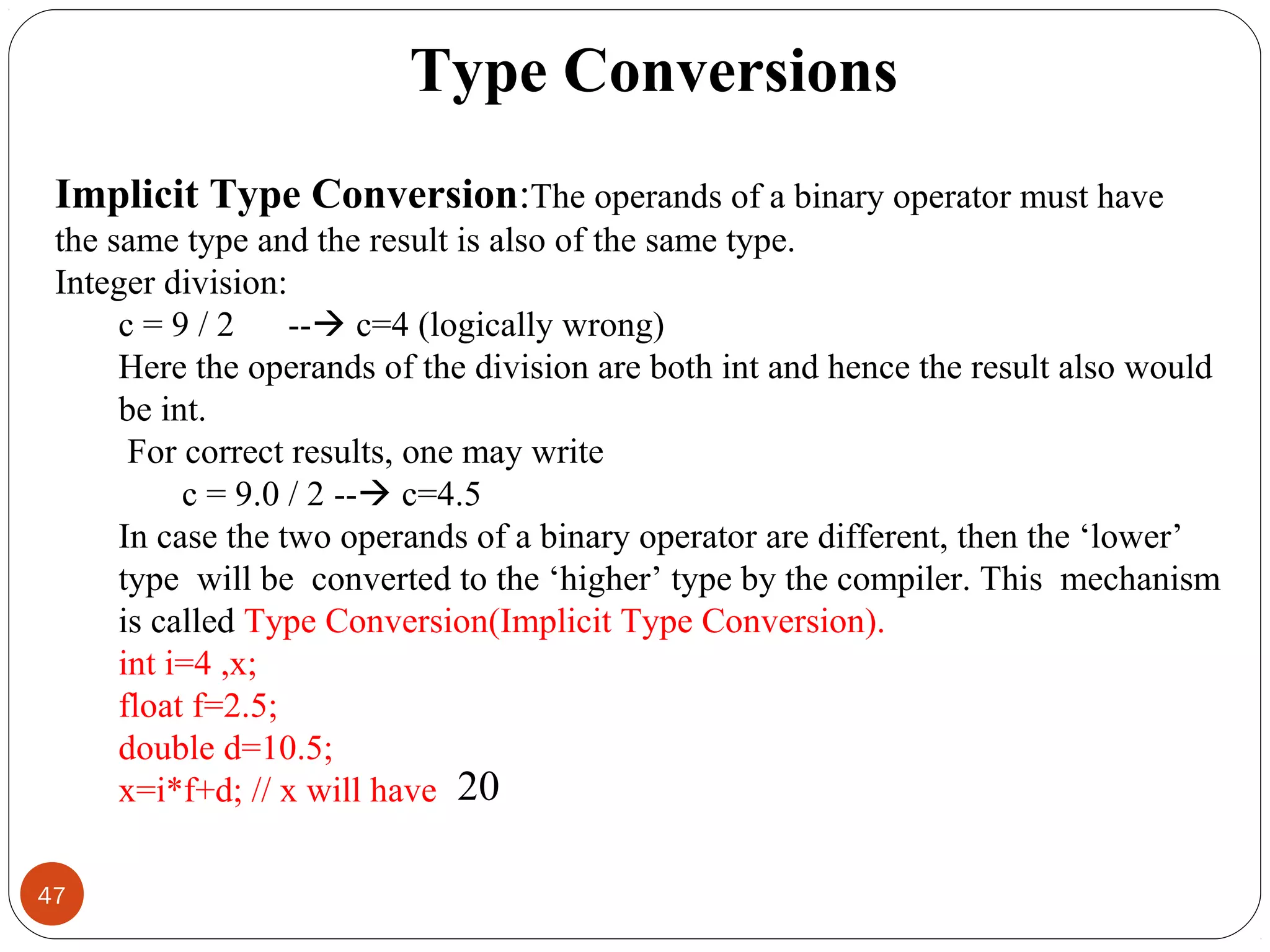 47
Type Conversions
Implicit Type Conversion:The operands of a binary operator must have
the same type and the result is also of the same type.
Integer division:
c = 9 / 2 -- c=4 (logically wrong)
Here the operands of the division are both int and hence the result also would
be int.
For correct results, one may write
c = 9.0 / 2 -- c=4.5
In case the two operands of a binary operator are different, then the ‘lower’
type will be converted to the ‘higher’ type by the compiler. This mechanism
is called Type Conversion(Implicit Type Conversion).
int i=4 ,x;
float f=2.5;
double d=10.5;
x=i*f+d; // x will have 20
 