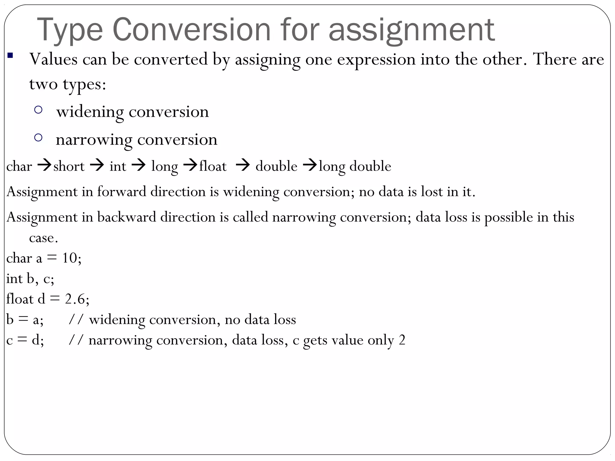 Type Conversion for assignment
 Values can be converted by assigning one expression into the other. There are
two types:
o widening conversion
o narrowing conversion
char short  int  long float  double long double
Assignment in forward direction is widening conversion; no data is lost in it.
Assignment in backward direction is called narrowing conversion; data loss is possible in this
case.
char a = 10;
int b, c;
float d = 2.6;
b = a; // widening conversion, no data loss
c = d; // narrowing conversion, data loss, c gets value only 2
 