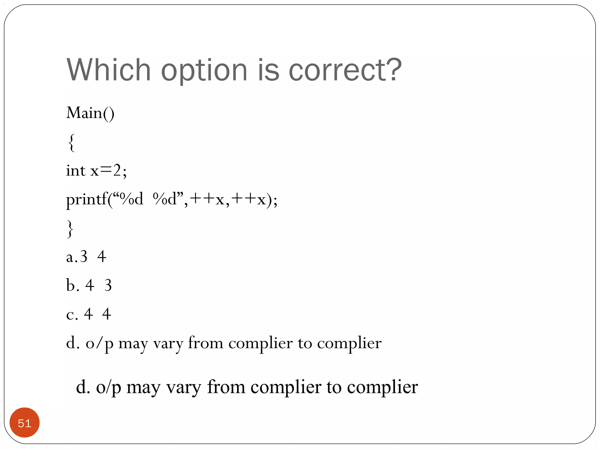 Which option is correct?
Main()
{
int x=2;
printf(“%d %d”,++x,++x);
}
a.3 4
b. 4 3
c. 4 4
d. o/p may vary from complier to complier
51
d. o/p may vary from complier to complier
 
