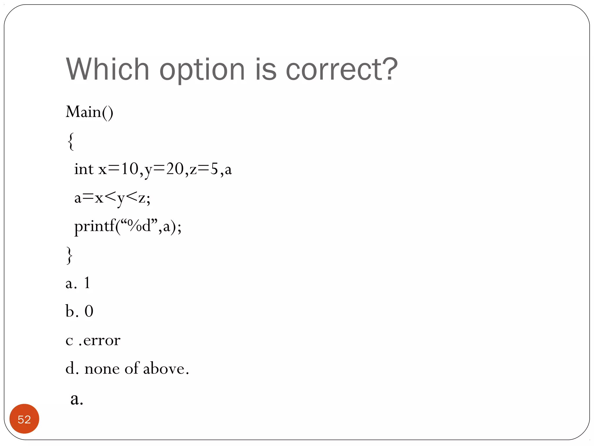 Which option is correct?
Main()
{
int x=10,y=20,z=5,a
a=x<y<z;
printf(“%d”,a);
}
a. 1
b. 0
c .error
d. none of above.
52
a.
 