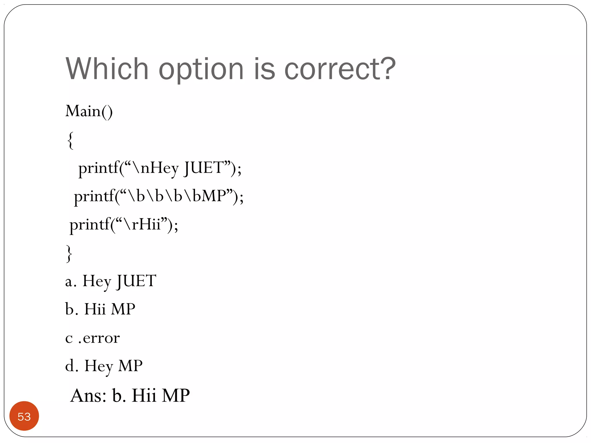 Which option is correct?
Main()
{
printf(“nHey JUET”);
printf(“bbbbMP”);
printf(“rHii”);
}
a. Hey JUET
b. Hii MP
c .error
d. Hey MP
53
Ans: b. Hii MP
 