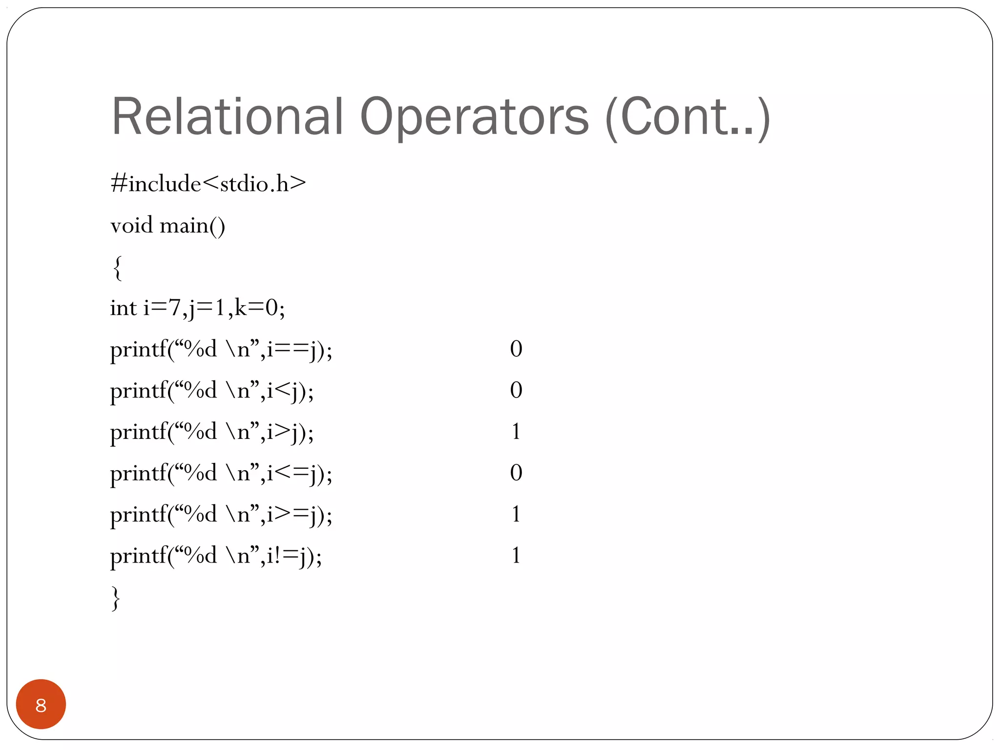 Relational Operators (Cont..)
#include<stdio.h>
void main()
{
int i=7,j=1,k=0;
printf(“%d n”,i==j); 0
printf(“%d n”,i<j); 0
printf(“%d n”,i>j); 1
printf(“%d n”,i<=j); 0
printf(“%d n”,i>=j); 1
printf(“%d n”,i!=j); 1
}
8
 