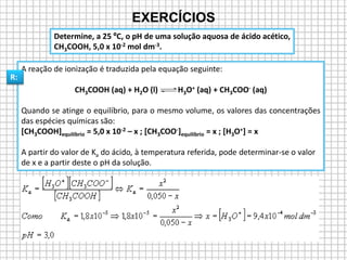 A reação de ionização é traduzida pela equação seguinte:
CH3COOH (aq) + H2O (l) H3O+ (aq) + CH3COO- (aq)
Quando se atinge o equilíbrio, para o mesmo volume, os valores das concentrações
das espécies químicas são:
[CH3COOH]equilíbrio = 5,0 x 10-2 – x ; [CH3COO-]equilíbrio = x ; [H3O+] = x
A partir do valor de Ka do ácido, à temperatura referida, pode determinar-se o valor
de x e a partir deste o pH da solução.
Determine, a 25 ºC, o pH de uma solução aquosa de ácido acético,
CH3COOH, 5,0 x 10-2 mol dm-3.
EXERCÍCIOS
R:
 