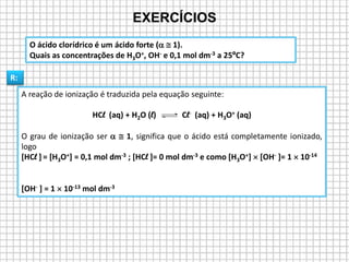 A reação de ionização é traduzida pela equação seguinte:
HCl (aq) + H2O (l) Cl- (aq) + H3O+ (aq)
O grau de ionização ser   1, significa que o ácido está completamente ionizado,
logo
[HCl ] = [H3O+] = 0,1 mol dm-3 ; [HCl ]= 0 mol dm-3 e como [H3O+]  [OH- ]= 1  10-14
[OH- ] = 1  10-13 mol dm-3
O ácido clorídrico é um ácido forte (  1).
Quais as concentrações de H3O+, OH- e 0,1 mol dm-3 a 25ºC?
EXERCÍCIOS
R:
 