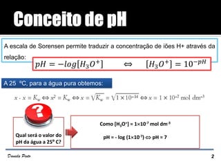A escala de Sorensen permite traduzir a concentração de iões H+ através da
relação:
A 25 ºC, para a água pura obtemos:
2Daniela Pinto
Qual será o valor do
pH da água a 25º C?
Como [H3O+] = 110-7 mol dm-3
pH = - log (110-7)  pH = 7
𝑝𝐻 = −𝑙𝑜𝑔 𝐻3 𝑂+ ⇔ 𝐻3 𝑂+ = 10−𝑝𝐻
 