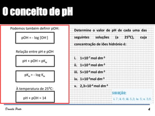 O conceito de pH
Podemos também definir pOH:
pOH = - log [OH-]
Relação entre pH e pOH
pH + pOH = pKw
pKw = - log Kw
À temperatura de 25⁰C:
pH + pOH = 14
EXERCÍCIOS
Determine o valor de pH de cada uma das
seguintes soluções (a 25ºC), cuja
concentração de iões hidrónio é:
i. 110-7 mol dm-3
ii. 110-6 mol dm-3
iii. 510-6 mol dm-3
iv. 110-5mol dm-3
v. 2,310-4 mol dm-3
4Daniela Pinto
 
