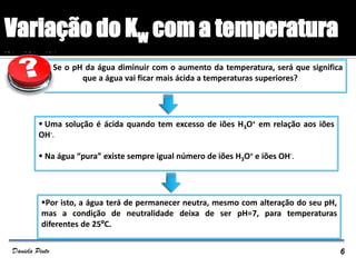 Se o pH da água diminuir com o aumento da temperatura, será que significa
que a água vai ficar mais ácida a temperaturas superiores?
 Uma solução é ácida quando tem excesso de iões H3O+ em relação aos iões
OH-.
 Na água “pura” existe sempre igual número de iões H3O+ e iões OH-.
Por isto, a água terá de permanecer neutra, mesmo com alteração do seu pH,
mas a condição de neutralidade deixa de ser pH=7, para temperaturas
diferentes de 25ºC.
Variação do Kw com a temperatura
6Daniela Pinto
 