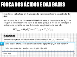 FORÇA DOS ÁCIDOS E DAS BASES
Se a solução for a de um ácido monoprótico forte, a concentração de H3O+ na
solução é aproximadamente igual à do ácido porque a reação de ionização é
praticamente completa, e o grau de ionização aproximadamente igual a 1.
Para efetuar o cálculo do pH de uma solução é preciso conhecer a concentração de
H3O+.
)(3)(2)( )( aqaqaq OHCllOHHCl 

EXERCÍCIOS
Determine o pH de uma solução de ácido clorídrico, HCl, 0,15 mol dm-3.
Como o ácido é forte, ioniza-se completamente, logo [HCl]=[H3O+] 0,15 mol dm-3.
Então como pH = -log [H3O+]  pH = -log (0,15) = 0,82
R:
7Daniela Pinto
 