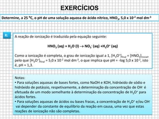 EXERCÍCIOS
R: A reação de ionização é traduzida pela equação seguinte:
HNO3 (aq) + H2O (l)  NO3
- (aq) +H3O+ (aq)
Como a ionização é completa, o grau de ionização igual a 1, [H3O+]final = [HNO3]inicial,
pelo que [H3O+]final = 5,0 x 10-2 mol dm-3, o que implica que pH = -log 5,0 x 10-2, isto
é, pH = 1,3.
Determine, a 25 ºC, o pH de uma solução aquosa de ácido nítrico, HNO3, 5,0 x 10-2 mol dm-3
Notas:
• Para soluções aquosas de bases fortes, como NaOH e KOH, hidróxido de sódio e
hidróxido de potássio, respetivamente, a determinação da concentração de OH- é
efetuada de um modo semelhante à determinação da concentração de H3O+ para
ácidos fortes.
• Para soluções aquosas de ácidos ou bases fracas, a concentração de H3O+ e/ou OH-
vai depender da constante de equilíbrio da reação em causa, uma vez que estas
reações de ionização não são completas.
 