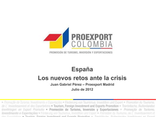 España
Los nuevos retos ante la crisis
    Juan Gabriel Pérez – Proexport Madrid
                Julio de 2012
 