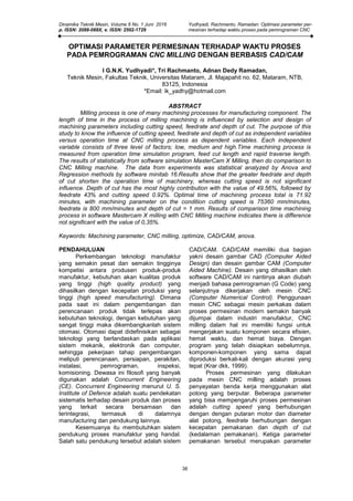 Dinamika Teknik Mesin, Volume 6 No. 1 Juni 2016 Yudhyadi, Rachmanto, Ramadan: Optimasi parameter per-
p. ISSN: 2088-088X, e. ISSN: 2502-1729 mesinan terhadap waktu proses pada pemrograman CNC
38
OPTIMASI PARAMETER PERMESINAN TERHADAP WAKTU PROSES
PADA PEMROGRAMAN CNC MILLING DENGAN BERBASIS CAD/CAM
I G.N.K. Yudhyadi*, Tri Rachmanto, Adnan Dedy Ramadan,
Teknik Mesin, Fakultas Teknik, Universitas Mataram, Jl. Majapahit no. 62, Mataram, NTB,
83125, Indonesia
*Email: ik_yadhy@hotmail.com
ABSTRACT
Milling process is one of many machining processes for manufacturing component. The
length of time in the process of milling machining is influenced by selection and design of
machining parameters including cutting speed, feedrate and depth of cut. The purpose of this
study to know the influence of cutting speed, feedrate and depth of cut as independent variables
versus operation time at CNC milling process as dependent variables. Each independent
variable consists of three level of factors; low, medium and high.Time machining process is
measured from operation time simulation program, feed cut length and rapid traverse length.
The results of statistically from software simulation MasterCam X Milling, then do comparison to
CNC Milling machine. The data from experiments was statistical analyzed by Anova and
Regression methods by software minitab 16.Results show that the greater feedrate and depth
of cut shorten the operation time of machinery, whereas cutting speed is not significant
influence. Depth of cut has the most highly contribution with the value of 49.56%, followed by
feedrate 43% and cutting speed 0.92%. Optimal time of machining process total is 71.92
minutes, with machining parameter on the condition cutting speed is 75360 mm/minutes,
feedrate is 800 mm/minutes and depth of cut = 1 mm. Results of comparison time machining
process in software Mastercam X milling with CNC Milling machine indicates there is difference
not significant with the value of 0,35%.
Keywords: Machining parameter, CNC milling, optimize, CAD/CAM, anova.
PENDAHULUAN
Perkembangan teknologi manufaktur
yang semakin pesat dan semakin tingginya
kompetisi antara produsen produk-produk
manufaktur, kebutuhan akan kualitas produk
yang tinggi (high quality product) yang
dihasilkan dengan kecepatan produksi yang
tinggi (high speed manufacturing). Dimana
pada saat ini dalam pengembangan dan
perencanaan produk tidak terlepas akan
kebutuhan teknologi, dengan kebutuhan yang
sangat tinggi maka dikembangkanlah sistem
otomasi. Otomasi dapat didefinisikan sebagai
teknologi yang berlandaskan pada aplikasi
sistem mekanik, elektronik dan computer,
sehingga pekerjaan tahap pengembangan
meliputi perencanaan, persiapan, perakitan,
instalasi, pemrograman, inspeksi,
komisioning. Dewasa ini filosofi yang banyak
digunakan adalah Concurrent Engineering
(CE). Concurrent Engineering menurut U. S.
Institute of Defence adalah suatu pendekatan
sistematis terhadap desain produk dan proses
yang terkait secara bersamaan dan
terintegrasi, termasuk di dalamnya
manufacturing dan pendukung lainnya.
Kesemuanya itu membutuhkan sistem
pendukung proses manufaktur yang handal.
Salah satu pendukung tersebut adalah sistem
CAD/CAM. CAD/CAM memiliki dua bagian
yakni desain gambar CAD (Computer Aided
Design) dan desain gambar CAM (Computer
Aided Machine). Desain yang dihasilkan oleh
software CAD/CAM ini nantinya akan diubah
menjadi bahasa pemrograman (G Code) yang
selanjutnya dikerjakan oleh mesin CNC
(Computer Numerical Control). Penggunaan
mesin CNC sebagai mesin perkakas dalam
proses permesinan modern semakin banyak
dijumpai dalam industri manufaktur, CNC
milling dalam hal ini memiliki fungsi untuk
mengerjakan suatu komponen secara efisien,
hemat waktu, dan hemat biaya. Dengan
program yang telah disiapkan sebelumnya,
komponen-komponen yang sama dapat
diproduksi berkali-kali dengan akurasi yang
tepat (Krar dkk, 1999).
Proses permesinan yang dilakukan
pada mesin CNC milling adalah proses
penyayatan benda kerja menggunakan alat
potong yang berputar. Beberapa parameter
yang bisa mempengaruhi proses permesinan
adalah cutting speed yang berhubungan
dengan dengan putaran motor dan diameter
alat potong, feedrate berhubungan dengan
kecepatan pemakanan dan depth of cut
(kedalaman pemakanan). Ketiga parameter
pemakanan tersebut merupakan parameter
 