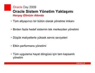 Oracle Sistem Yönetim Yaklaşımı
 Herşey Elinizin Altında
• Tüm altyapınızı bir bütün olarak yönetme imkanı

• Birden fazla hedef sistemin tek merkezden yönetimi

• Düşük maliyetlerle yüksek servis seviyeleri

• Etkin performans yönetimi

• Tüm uygulama hayat döngüsü için tam kapsamlı
  yönetim
 
