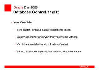 Database Control 11gR2

• Yeni Özellikler

  • Tüm cluster’i bir bütün olarak yönetebilme imkanı

  • Cluster üzerindeki tüm kaynakları yönetebilme yeteneği

  • Veri tabanı servislerinin tek noktadan yönetimi

  • Sunucu üzerindeki diğer uygulamaları yönetebilme imkanı
 