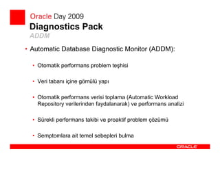 Diagnostics Pack
 ADDM
• Automatic Database Diagnostic Monitor (ADDM):

  • Otomatik performans problem teşhisi

  • Veri tabanı içine gömülü yapı

  • Otomatik performans verisi toplama (Automatic Workload
    Repository verilerinden faydalanarak) ve performans analizi

  • Sürekli performans takibi ve proaktif problem çözümü

  • Semptomlara ait temel sebepleri bulma
 