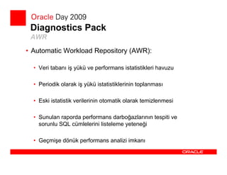 Diagnostics Pack
 AWR
• Automatic Workload Repository (AWR):

  • Veri tabanı iş yükü ve performans istatistikleri havuzu

  • Periodik olarak iş yükü istatistiklerinin toplanması

  • Eski istatistik verilerinin otomatik olarak temizlenmesi

  • Sunulan raporda performans darboğazlarının tespiti ve
    sorunlu SQL cümlelerini listeleme yeteneği

  • Geçmişe dönük performans analizi imkanı
 