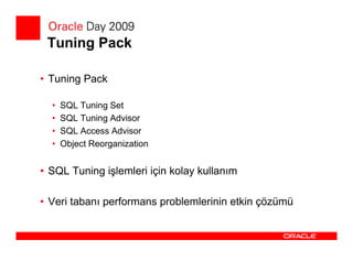 Tuning Pack

• Tuning Pack

  •   SQL Tuning Set
  •   SQL Tuning Advisor
  •   SQL Access Advisor
  •   Object Reorganization


• SQL Tuning işlemleri için kolay kullanım

• Veri tabanı performans problemlerinin etkin çözümü
 