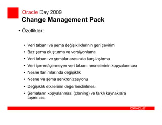 Change Management Pack
• Özellikler:

  • Veri tabanı ve şema değişikliklerinin geri çevirimi
  • Baz şema oluşturma ve versiyonlama
  • Veri tabanı ve şemalar arasında karşılaştırma
  • Veri içeren/içermeyen veri tabanı nesnelerinin kopyalanması
  • Nesne tanımlarında değişiklik
  • Nesne ve şema senkronizasyonu
  • Değişiklik etkilerinin değerlendirilmesi
  • Şemaların kopyalanması (cloning) ve farklı kaynaklara
    taşınması
 
