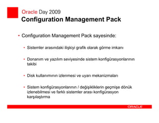 Configuration Management Pack

• Configuration Management Pack sayesinde:

  • Sistemler arasındaki ilişkiyi grafik olarak görme imkanı

  • Donanım ve yazılım seviyesinde sistem konfigürasyonlarının
    takibi

  • Disk kullanımının izlenmesi ve uyarı mekanizmaları

  • Sistem konfigürasyonlarının / değişikliklerin geçmişe dönük
    izlenebilmesi ve farklı sistemler arası konfigürasyon
    karşılaştırma
 