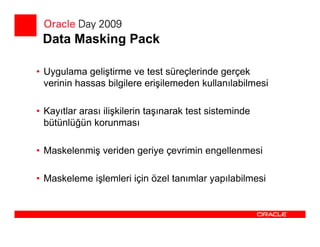 Data Masking Pack

• Uygulama geliştirme ve test süreçlerinde gerçek
  verinin hassas bilgilere erişilemeden kullanılabilmesi

• Kayıtlar arası ilişkilerin taşınarak test sisteminde
  bütünlüğün korunması

• Maskelenmiş veriden geriye çevrimin engellenmesi

• Maskeleme işlemleri için özel tanımlar yapılabilmesi
 