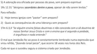 5) A adoração era oficiada por pessoas do povo, sem preparo espiritual
1Rs 12.31 “designou sacerdotes dentre o povo, apesar de não serem levitas.”
Para reflexão:
1) Hoje temos igrejas com “pastor” sem preparo?
2) Quais as consequências de uma liderança sem preparo?
1Tm 6.3,4 “Se alguém ensina falsas doutrinas e não concorda com a sã doutrina de
nosso Senhor Jesus Cristo e com o ensino que é segundo a piedade,
é orgulhoso e nada entende.”
O mal que Jeroboão fez ao povo é constantemente lembrado numa expressão que
virou refrão, “fazendo Israel pecar”, que ocorre 18 vezes nos livros dos Reis.
Cada rei que o sucedeu seguiu o sistema criado por Jeroboão.
 