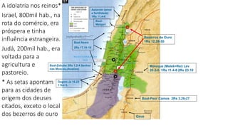 Astarote (amor
e fertilidade)
1Rs 11.4-8
Baal-Peor Camos 2Rs 3.26-27
Moloque (Melek=Rei) Lev
20.2-5 1Rs 11.4-8 2Rs 23.10
Baal Aserá
2Rs 17.16-16
Qaus
Baal-
Melqart
Baal-Zebube 2Rs 1.2-4 Senhor
das Moscas (Acazias)
Bezerros de Ouro
1Rs 12.28-30
Dagom Jz 16.23
1 Sm 5.
A idolatria nos reinos*
Israel, 800mil hab., na
rota do comércio, era
próspera e tinha
influência estrangeira.
Judá, 200mil hab., era
voltada para a
agricultura e
pastoreio.
* As setas apontam
para as cidades de
origem dos deuses
citados, exceto o local
dos bezerros de ouro
 