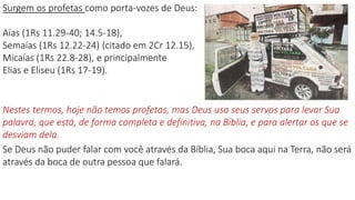 Surgem os profetas como porta-vozes de Deus:
Aías (1Rs 11.29-40; 14.5-18),
Semaías (1Rs 12.22-24) (citado em 2Cr 12.15),
Micaías (1Rs 22.8-28), e principalmente
Elias e Eliseu (1Rs 17-19).
Nestes termos, hoje não temos profetas, mas Deus usa seus servos para levar Sua
palavra, que está, de forma completa e definitiva, na Bíblia, e para alertar os que se
desviam dela.
Se Deus não puder falar com você através da Bíblia, Sua boca aqui na Terra, não será
através da boca de outra pessoa que falará.
 