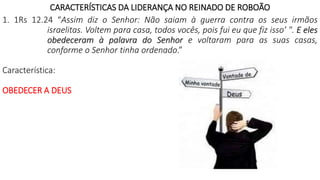 CARACTERÍSTICAS DA LIDERANÇA NO REINADO DE ROBOÃO
1. 1Rs 12.24 “Assim diz o Senhor: Não saiam à guerra contra os seus irmãos
israelitas. Voltem para casa, todos vocês, pois fui eu que fiz isso’ ". E eles
obedeceram à palavra do Senhor e voltaram para as suas casas,
conforme o Senhor tinha ordenado.”
Característica:
OBEDECER A DEUS
 