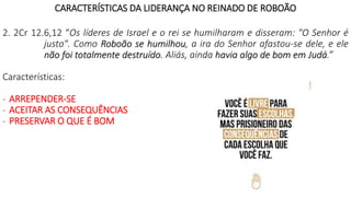 CARACTERÍSTICAS DA LIDERANÇA NO REINADO DE ROBOÃO
2. 2Cr 12.6,12 “Os líderes de Israel e o rei se humilharam e disseram: "O Senhor é
justo". Como Roboão se humilhou, a ira do Senhor afastou-se dele, e ele
não foi totalmente destruído. Aliás, ainda havia algo de bom em Judá.”
Características:
- ARREPENDER-SE
- ACEITAR AS CONSEQUÊNCIAS
- PRESERVAR O QUE É BOM
 