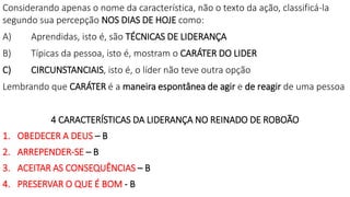 Considerando apenas o nome da característica, não o texto da ação, classificá-la
segundo sua percepção NOS DIAS DE HOJE como:
A) Aprendidas, isto é, são TÉCNICAS DE LIDERANÇA
B) Típicas da pessoa, isto é, mostram o CARÁTER DO LIDER
C) CIRCUNSTANCIAIS, isto é, o líder não teve outra opção
Lembrando que CARÁTER é a maneira espontânea de agir e de reagir de uma pessoa
4 CARACTERÍSTICAS DA LIDERANÇA NO REINADO DE ROBOÃO
1. OBEDECER A DEUS – B
2. ARREPENDER-SE – B
3. ACEITAR AS CONSEQUÊNCIAS – B
4. PRESERVAR O QUE É BOM - B
 
