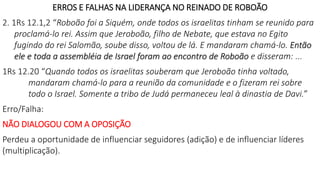 ERROS E FALHAS NA LIDERANÇA NO REINADO DE ROBOÃO
2. 1Rs 12.1,2 “Roboão foi a Siquém, onde todos os israelitas tinham se reunido para
proclamá-lo rei. Assim que Jeroboão, filho de Nebate, que estava no Egito
fugindo do rei Salomão, soube disso, voltou de lá. E mandaram chamá-lo. Então
ele e toda a assembléia de Israel foram ao encontro de Roboão e disseram: ...
1Rs 12.20 “Quando todos os israelitas souberam que Jeroboão tinha voltado,
mandaram chamá-lo para a reunião da comunidade e o fizeram rei sobre
todo o Israel. Somente a tribo de Judá permaneceu leal à dinastia de Davi.”
Erro/Falha:
NÃO DIALOGOU COM A OPOSIÇÃO
Perdeu a oportunidade de influenciar seguidores (adição) e de influenciar líderes
(multiplicação).
 