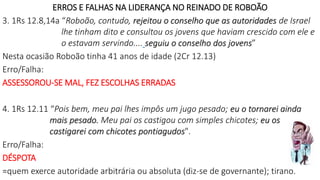 ERROS E FALHAS NA LIDERANÇA NO REINADO DE ROBOÃO
3. 1Rs 12.8,14a “Roboão, contudo, rejeitou o conselho que as autoridades de Israel
lhe tinham dito e consultou os jovens que haviam crescido com ele e
o estavam servindo.... seguiu o conselho dos jovens”
Nesta ocasião Roboão tinha 41 anos de idade (2Cr 12.13)
Erro/Falha:
ASSESSOROU-SE MAL, FEZ ESCOLHAS ERRADAS
4. 1Rs 12.11 “Pois bem, meu pai lhes impôs um jugo pesado; eu o tornarei ainda
mais pesado. Meu pai os castigou com simples chicotes; eu os
castigarei com chicotes pontiagudos".
Erro/Falha:
DÉSPOTA
=quem exerce autoridade arbitrária ou absoluta (diz-se de governante); tirano.
 