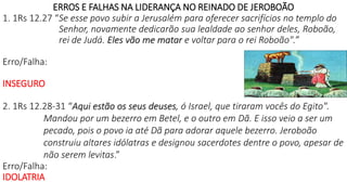 ERROS E FALHAS NA LIDERANÇA NO REINADO DE JEROBOÃO
1. 1Rs 12.27 “Se esse povo subir a Jerusalém para oferecer sacrifícios no templo do
Senhor, novamente dedicarão sua lealdade ao senhor deles, Roboão,
rei de Judá. Eles vão me matar e voltar para o rei Roboão".”
Erro/Falha:
INSEGURO
2. 1Rs 12.28-31 “Aqui estão os seus deuses, ó Israel, que tiraram vocês do Egito".
Mandou por um bezerro em Betel, e o outro em Dã. E isso veio a ser um
pecado, pois o povo ia até Dã para adorar aquele bezerro. Jeroboão
construiu altares idólatras e designou sacerdotes dentre o povo, apesar de
não serem levitas.”
Erro/Falha:
IDOLATRIA
 