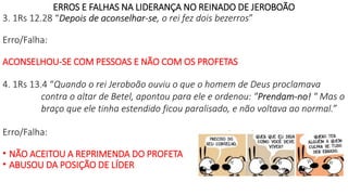 ERROS E FALHAS NA LIDERANÇA NO REINADO DE JEROBOÃO
3. 1Rs 12.28 “Depois de aconselhar-se, o rei fez dois bezerros”
Erro/Falha:
ACONSELHOU-SE COM PESSOAS E NÃO COM OS PROFETAS
4. 1Rs 13.4 “Quando o rei Jeroboão ouviu o que o homem de Deus proclamava
contra o altar de Betel, apontou para ele e ordenou: "Prendam-no! " Mas o
braço que ele tinha estendido ficou paralisado, e não voltava ao normal.”
Erro/Falha:
• NÃO ACEITOU A REPRIMENDA DO PROFETA
• ABUSOU DA POSIÇÃO DE LÍDER
 
