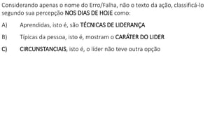 Considerando apenas o nome do Erro/Falha, não o texto da ação, classificá-lo
segundo sua percepção NOS DIAS DE HOJE como:
A) Aprendidas, isto é, são TÉCNICAS DE LIDERANÇA
B) Típicas da pessoa, isto é, mostram o CARÁTER DO LIDER
C) CIRCUNSTANCIAIS, isto é, o líder não teve outra opção
 