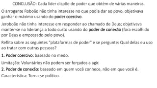 CONCLUSÃO: Cada líder dispõe de poder que obtém de várias maneiras.
O arrogante Roboão não tinha interesse no que podia dar ao povo, objetivava
ganhar o máximo usando do poder coercivo.
Jeroboão não tinha interesse em responder ao chamado de Deus; objetivava
manter-se na liderança a todo custo usando do poder de conexão (fora escolhido
por Deus e empossado pelo povo).
Reflita sobre as seguintes "plataformas de poder" e se pergunte: Qual delas eu uso
ao tratar com outras pessoas?
1. Poder coercivo: baseado no medo.
Limitação: Voluntários não podem ser forçados a agir.
2. Poder de conexão: baseado em quem você conhece, não em que você é.
Característica: Torna-se político.
 
