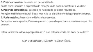 3. Poder carismático: baseado em personalidade.
Ponto fraco: Sorrisos e expressão de emoções não podem substituir a verdade.
4. Poder de competência: baseado na habilidade de obter resultados.
Atenção: Habilidade natural é boa, mas não se ela falha em delegar poder a outros.
5. Poder natalino: baseado na dádiva de presentes.
Conquistar com agrados: Pessoas querem o que não precisam e precisam o que não
querem.
Líderes eficientes devem perguntar-se: O que estou fazendo em favor de outros?
SEJA UM DOADOR, NÃO UM RESERVATÓRIO.
 