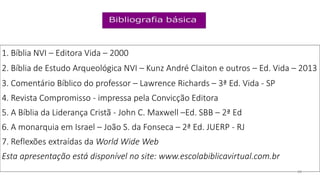 1. Bíblia NVI – Editora Vida – 2000
2. Bíblia de Estudo Arqueológica NVI – Kunz André Claiton e outros – Ed. Vida – 2013
3. Comentário Bíblico do professor – Lawrence Richards – 3ª Ed. Vida - SP
4. Revista Compromisso - impressa pela Convicção Editora
5. A Bíblia da Liderança Cristã - John C. Maxwell –Ed. SBB – 2ª Ed
6. A monarquia em Israel – João S. da Fonseca – 2ª Ed. JUERP - RJ
7. Reflexões extraídas da World Wide Web
Esta apresentação está disponível no site: www.escolabiblicavirtual.com.br
28
 