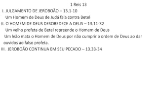1 Reis 13
I. JULGAMENTO DE JEROBOÃO – 13.1-10
Um Homem de Deus de Judá fala contra Betel
II. O HOMEM DE DEUS DESOBEDECE A DEUS – 13.11-32
Um velho profeta de Betel repreende o Homem de Deus
Um leão mata o Homem de Deus por não cumprir a ordem de Deus ao dar
ouvidos ao falso profeta.
III. JEROBOÃO CONTINUA EM SEU PECADO – 13.33-34
 