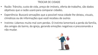 TROCAR DE CIDADE
• Razão: Trânsito, custo de vida, preço de imóveis, oferta de trabalho, são dados
objetivos que a razão usará para comparar cidades.
• Experiência: Buscará sensações que a possível nova cidade lhe deixou, visuais,
climáticas ou de informações que você recebeu de outros
• Instinto: Lidamos muito mal com perdas. O instinto lamentará a perda da família,
dos amigos do bairro, da igreja, gerando emoções negativas e pressionando a
não mudar.
 