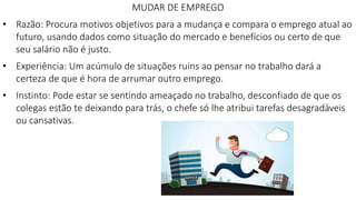 MUDAR DE EMPREGO
• Razão: Procura motivos objetivos para a mudança e compara o emprego atual ao
futuro, usando dados como situação do mercado e benefícios ou certo de que
seu salário não é justo.
• Experiência: Um acúmulo de situações ruins ao pensar no trabalho dará a
certeza de que é hora de arrumar outro emprego.
• Instinto: Pode estar se sentindo ameaçado no trabalho, desconfiado de que os
colegas estão te deixando para trás, o chefe só lhe atribui tarefas desagradáveis
ou cansativas.
 