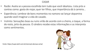 CASAR
• Razão: Avalia se a pessoa escolhida tem tudo que você idealizou. Lista prós e
contras como: gosta de viajar, quer ter filhos, que importância dá à carreira...
• Experiência: Lembrar de bons momentos no namoro vai lançar dopamina
quando você imaginar a vida de casado.
• Instinto: Sensações boas ou ruins virão de acordo com o cheiro, o toque, a forma
do rosto, jeito da pessoa. O cérebro recebe estas informações e as interpreta
como sentimentos.
Fonte: https://super.abril.com.br/ciencia/a-decisao-certa/
 