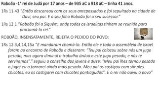 Roboão -1° rei de Judá por 17 anos – de 935 aC a 918 aC – tinha 41 anos.
1Rs 11.43 “Então descansou com os seus antepassados e foi sepultado na cidade de
Davi, seu pai. E o seu filho Roboão foi o seu sucessor.”
1Rs 12.1 “Roboão foi a Siquém, onde todos os israelitas tinham se reunido para
proclamá-lo rei.”
ROBOÃO, INSENSATAMENTE, REJEITA O PEDIDO DO POVO:
1Rs 12.3,4,14,15a “E mandaram chamá-lo. Então ele e toda a assembleia de Israel
foram ao encontro de Roboão e disseram: "Teu pai colocou sobre nós um jugo
pesado, mas agora diminui o trabalho árduo e este jugo pesado, e nós te
serviremos".” seguiu o conselho dos jovens e disse: "Meu pai lhes tornou pesado
o jugo; eu o tornarei ainda mais pesado. Meu pai os castigou com simples
chicotes; eu os castigarei com chicotes pontiagudos". E o rei não ouviu o povo”
 