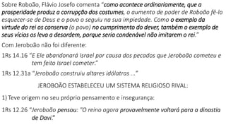 Sobre Roboão, Flávio Josefo comenta “como acontece ordinariamente, que a
prosperidade produz a corrupção dos costumes, o aumento de poder de Roboão fê-lo
esquecer-se de Deus e o povo o seguiu na sua impiedade. Como o exemplo da
virtude do rei os conserva (o povo) no cumprimento do dever, também o exemplo de
seus vícios os leva a desordem, porque seria condenável não imitarem o rei.”
Com Jeroboão não foi diferente:
1Rs 14.16 “E Ele abandonará Israel por causa dos pecados que Jeroboão cometeu e
tem feito Israel cometer.”
1Rs 12.31a “Jeroboão construiu altares idólatras ...”
JEROBOÃO ESTABELECEU UM SISTEMA RELIGIOSO RIVAL:
1) Teve origem no seu próprio pensamento e insegurança:
1Rs 12.26 “Jeroboão pensou: "O reino agora provavelmente voltará para a dinastia
de Davi.”
 