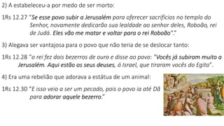 2) A estabeleceu-a por medo de ser morto:
1Rs 12.27 “Se esse povo subir a Jerusalém para oferecer sacrifícios no templo do
Senhor, novamente dedicarão sua lealdade ao senhor deles, Roboão, rei
de Judá. Eles vão me matar e voltar para o rei Roboão".”
3) Alegava ser vantajosa para o povo que não teria de se deslocar tanto:
1Rs 12.28 “o rei fez dois bezerros de ouro e disse ao povo: "Vocês já subiram muito a
Jerusalém. Aqui estão os seus deuses, ó Israel, que tiraram vocês do Egito".
4) Era uma rebelião que adorava a estátua de um animal:
1Rs 12.30 “E isso veio a ser um pecado, pois o povo ia até Dã
para adorar aquele bezerro.”
 