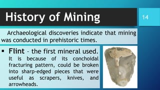 History of Mining 14
▪ Flint – the first mineral used.
It is because of its conchoidal
fracturing pattern, could be broken
into sharp-edged pieces that were
useful as scrapers, knives, and
arrowheads.
Archaeological discoveries indicate that mining
was conducted in prehistoric times.
 