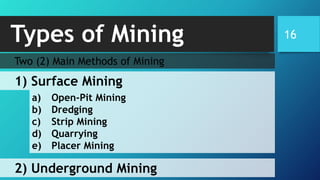 Types of Mining 16
Two (2) Main Methods of Mining
1) Surface Mining
2) Underground Mining
a) Open-Pit Mining
b) Dredging
c) Strip Mining
d) Quarrying
e) Placer Mining
 