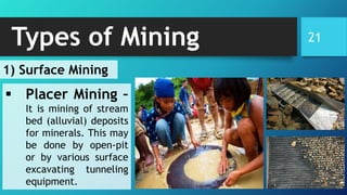 21Types of Mining
▪ Placer Mining –
It is mining of stream
bed (alluvial) deposits
for minerals. This may
be done by open-pit
or by various surface
excavating tunneling
equipment.
1) Surface Mining
 