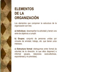 ELEMENTOS
DE LA
ORGANIZACIÓN
Los elementos que componen la estructura de la
organización son tres:
a) Individuos: desempeñan la actividad y tienen una
serie de objetivos a cumplir.
b) Grupos: conjunto de personas unidas por
vínculos de amistad, trabajo, etc. que tienen unos
intereses.
c) Estructura formal: distinguimos entre formal (la
voluntad de la dirección, la que ellos disponen) e
informal (grupos, relaciones socio-afectivas,
espontáneas y no previstas).
 