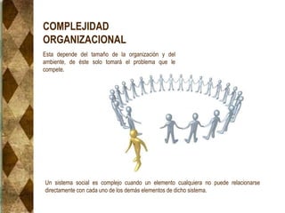 COMPLEJIDAD
ORGANIZACIONAL
Esta depende del tamaño de la organización y del
ambiente, de éste solo tomará el problema que le
compete.
Un sistema social es complejo cuando un elemento cualquiera no puede relacionarse
directamente con cada uno de los demás elementos de dicho sistema.
 